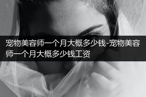 寵物美容師一個月大概多少錢-寵物美容師一個月大概多少錢工資