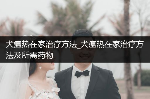 犬瘟熱在家治療方法_犬瘟熱在家治療方法及所需藥物