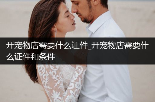 開(kāi)寵物店需要什么證件_開(kāi)寵物店需要什么證件和條件