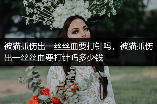 被貓抓傷出一絲絲血要打針嗎，被貓抓傷出一絲絲血要打針嗎多少錢