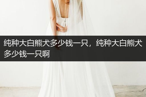 純種大白熊犬多少錢一只，純種大白熊犬多少錢一只啊