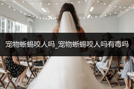 寵物蜥蜴咬人嗎_寵物蜥蜴咬人嗎有毒嗎