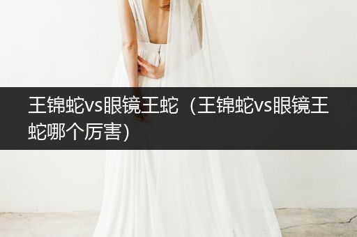 王錦蛇vs眼鏡王蛇(王錦蛇vs眼鏡王蛇哪個(gè)厲害)