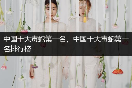 中國十大毒蛇第一名，中國十大毒蛇第一名排行榜