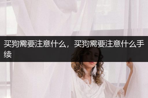 買狗需要注意什么，買狗需要注意什么手續(xù)