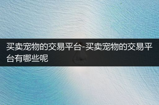 買賣寵物的交易平臺-買賣寵物的交易平臺有哪些呢