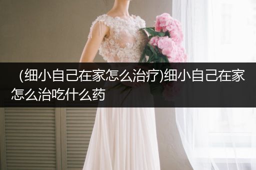 (細(xì)小自己在家怎么治療)細(xì)小自己在家怎么治吃什么藥