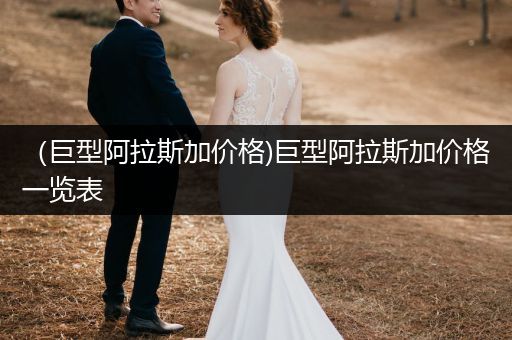 （巨型阿拉斯加價格)巨型阿拉斯加價格一覽表