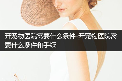 開寵物醫(yī)院需要什么條件-開寵物醫(yī)院需要什么條件和手續(xù)