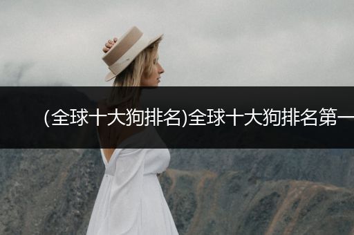 (全球十大狗排名)全球十大狗排名第一