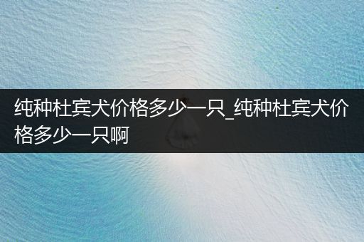 純種杜賓犬價格多少一只_純種杜賓犬價格多少一只啊