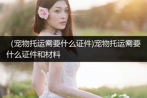 （寵物托運(yùn)需要什么證件)寵物托運(yùn)需要什么證件和材料