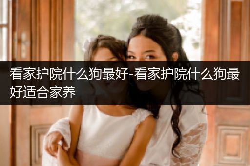 看家護院什么狗最好-看家護院什么狗最好適合家養(yǎng)