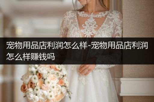 寵物用品店利潤(rùn)怎么樣-寵物用品店利潤(rùn)怎么樣賺錢(qián)嗎