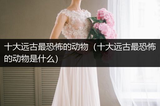 十大遠(yuǎn)古最恐怖的動(dòng)物（十大遠(yuǎn)古最恐怖的動(dòng)物是什么）