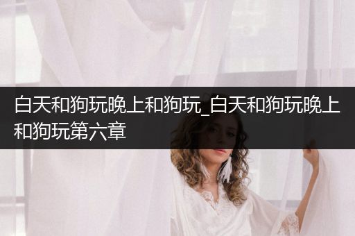 白天和狗玩晚上和狗玩_白天和狗玩晚上和狗玩第六章