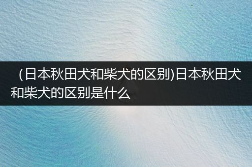 (日本秋田犬和柴犬的區(qū)別)日本秋田犬和柴犬的區(qū)別是什么