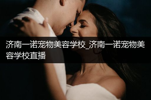 濟(jì)南一諾寵物美容學(xué)校_濟(jì)南一諾寵物美容學(xué)校直播