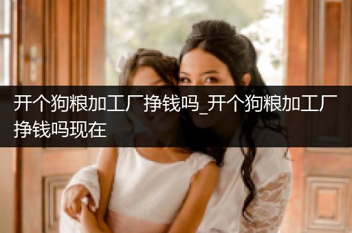 開個狗糧加工廠掙錢嗎_開個狗糧加工廠掙錢嗎現(xiàn)在
