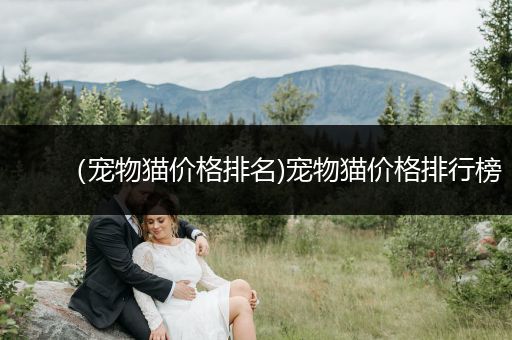 （寵物貓價(jià)格排名)寵物貓價(jià)格排行榜