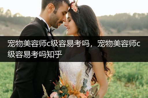 寵物美容師c級容易考嗎，寵物美容師c級容易考嗎知乎