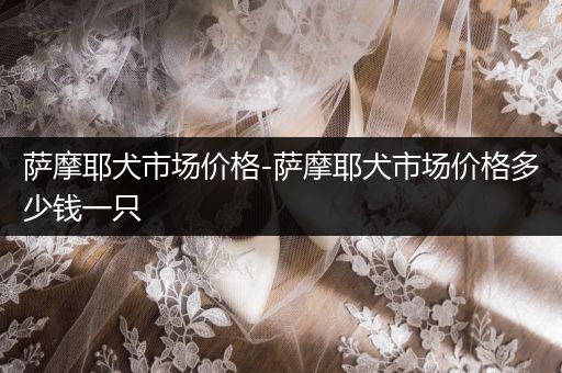 薩摩耶犬市場價格-薩摩耶犬市場價格多少錢一只