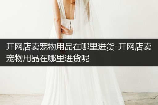 開網店賣寵物用品在哪里進貨-開網店賣寵物用品在哪里進貨呢