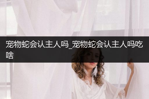 寵物蛇會認(rèn)主人嗎_寵物蛇會認(rèn)主人嗎吃啥