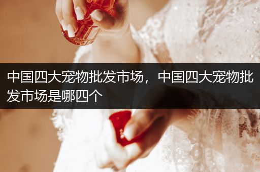 中國四大寵物批發(fā)市場(chǎng)，中國四大寵物批發(fā)市場(chǎng)是哪四個(gè)