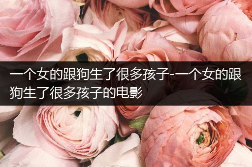 一個(gè)女的跟狗生了很多孩子-一個(gè)女的跟狗生了很多孩子的電影
