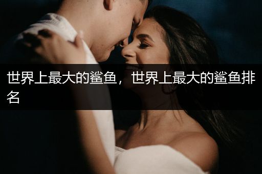 世界上最大的鯊魚，世界上最大的鯊魚排名