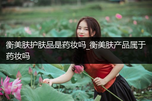 衡美膚護膚品是藥妝嗎_衡美膚產(chǎn)品屬于藥妝嗎