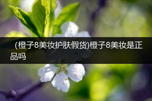 （橙子8美妝護(hù)膚假貨)橙子8美妝是正品嗎