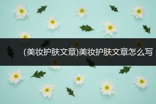（美妝護(hù)膚文章)美妝護(hù)膚文章怎么寫(xiě)