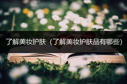 了解美妝護(hù)膚（了解美妝護(hù)膚品有哪些）