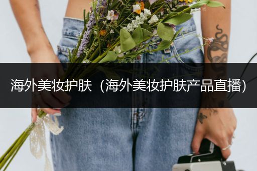 海外美妝護(hù)膚（海外美妝護(hù)膚產(chǎn)品直播）