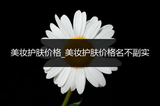 美妝護(hù)膚價(jià)格_美妝護(hù)膚價(jià)格名不副實(shí)