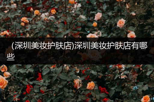 （深圳美妝護(hù)膚店)深圳美妝護(hù)膚店有哪些