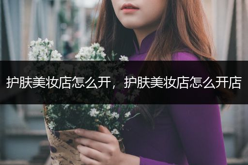 護膚美妝店怎么開，護膚美妝店怎么開店