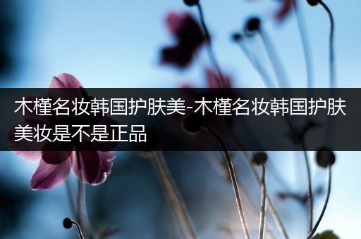 木槿名妝韓國(guó)護(hù)膚美-木槿名妝韓國(guó)護(hù)膚美妝是不是正品