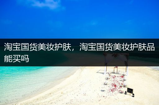 淘寶國貨美妝護膚，淘寶國貨美妝護膚品能買嗎