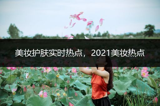 美妝護膚實時熱點，2021美妝熱點