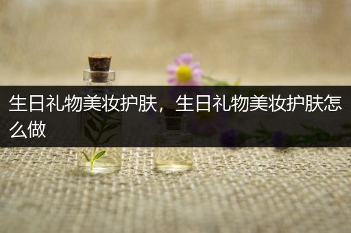 生日禮物美妝護膚，生日禮物美妝護膚怎么做