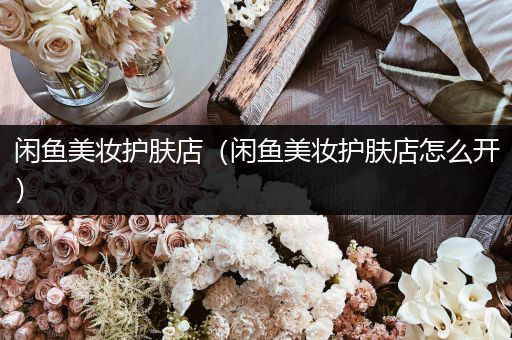 閑魚美妝護(hù)膚店（閑魚美妝護(hù)膚店怎么開）