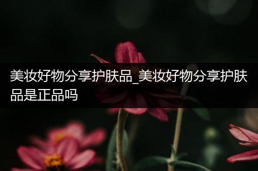 美妝好物分享護(hù)膚品_美妝好物分享護(hù)膚品是正品嗎