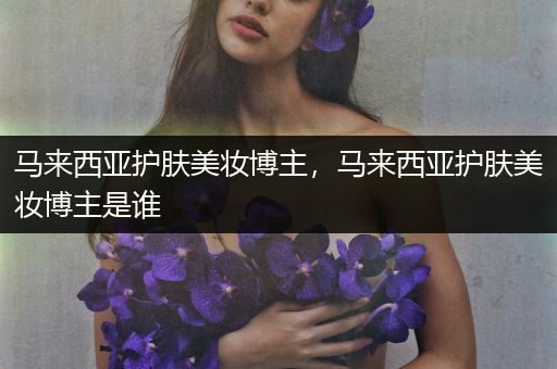 馬來西亞護膚美妝博主，馬來西亞護膚美妝博主是誰