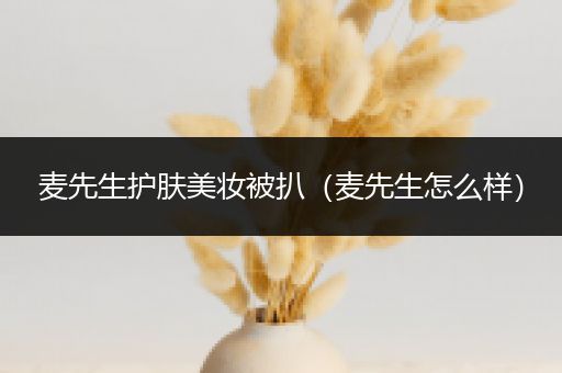 麥先生護(hù)膚美妝被扒（麥先生怎么樣）