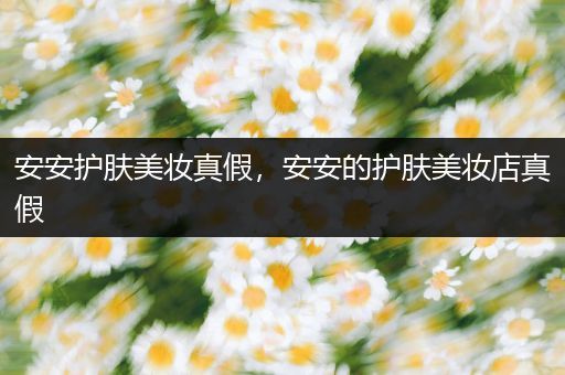 安安護(hù)膚美妝真假，安安的護(hù)膚美妝店真假