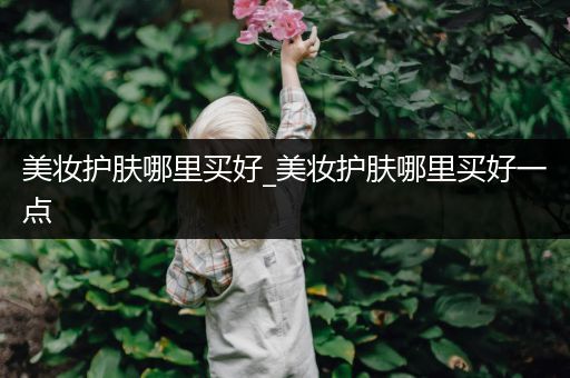 美妝護(hù)膚哪里買好_美妝護(hù)膚哪里買好一點(diǎn)