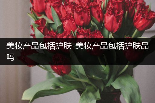 美妝產(chǎn)品包括護(hù)膚-美妝產(chǎn)品包括護(hù)膚品嗎